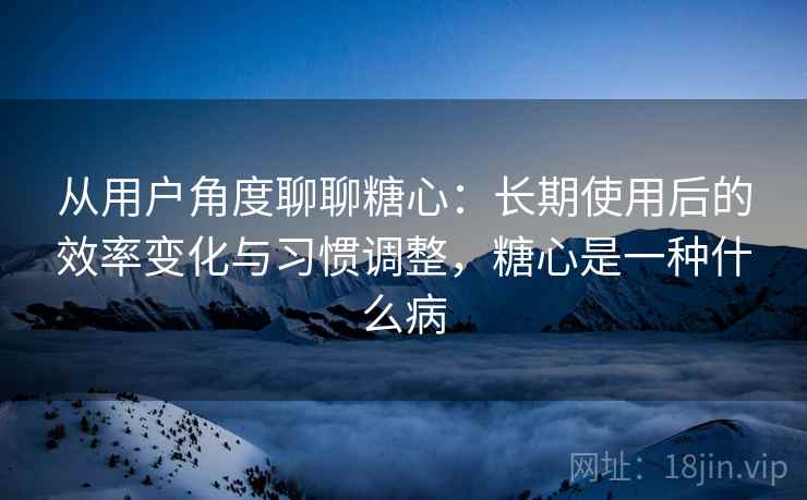从用户角度聊聊糖心：长期使用后的效率变化与习惯调整，糖心是一种什么病