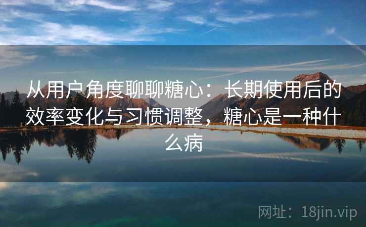 从用户角度聊聊糖心：长期使用后的效率变化与习惯调整，糖心是一种什么病