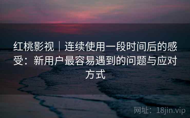 红桃影视｜连续使用一段时间后的感受：新用户最容易遇到的问题与应对方式