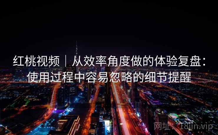 红桃视频｜从效率角度做的体验复盘：使用过程中容易忽略的细节提醒