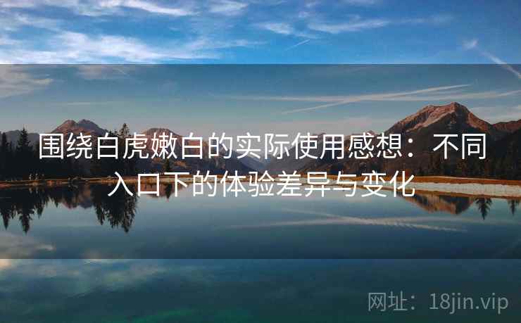 围绕白虎嫩白的实际使用感想:不同入口下的体验差异与变化 围绕白虎嫩白的实际使用感想:不同入口下的体验差异与变化
