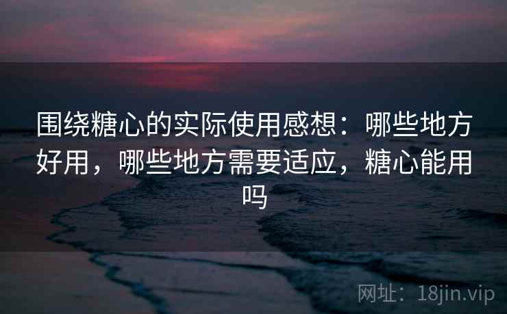 围绕糖心的实际使用感想：哪些地方好用，哪些地方需要适应，糖心能用吗