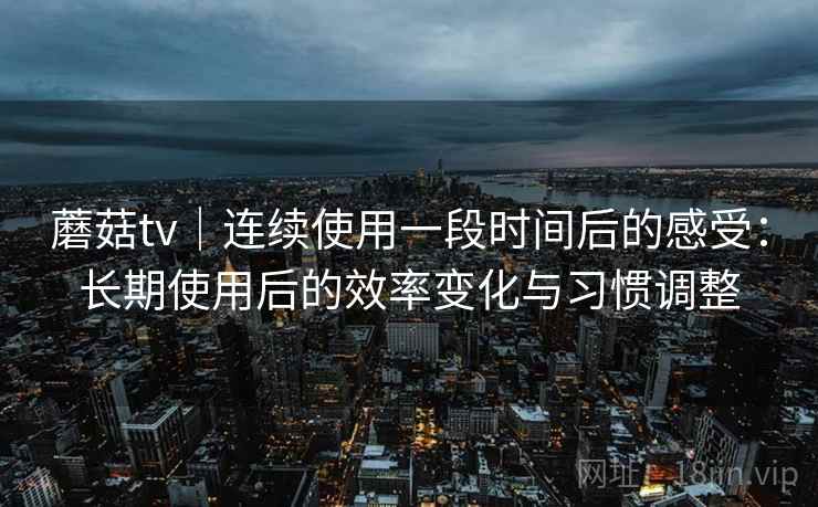蘑菇tv｜连续使用一段时间后的感受：长期使用后的效率变化与习惯调整
