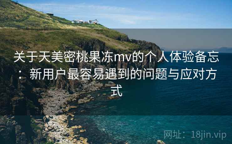 关于天美密桃果冻mv的个人体验备忘：新用户最容易遇到的问题与应对方式