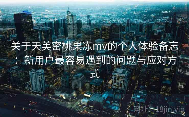 关于天美密桃果冻mv的个人体验备忘：新用户最容易遇到的问题与应对方式