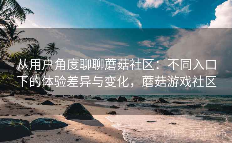 从用户角度聊聊蘑菇社区：不同入口下的体验差异与变化，蘑菇游戏社区