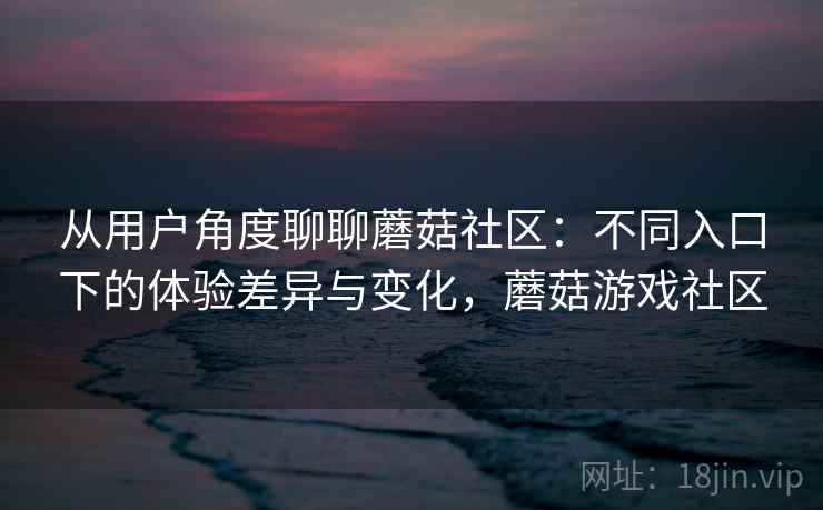 从用户角度聊聊蘑菇社区：不同入口下的体验差异与变化，蘑菇游戏社区