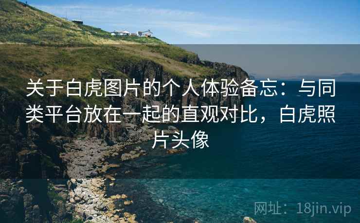 关于白虎图片的个人体验备忘：与同类平台放在一起的直观对比，白虎照片头像