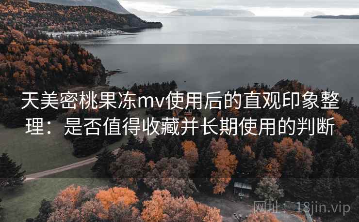 天美密桃果冻mv使用后的直观印象整理:是否值得收藏并长期使用的判断 天美密桃果冻mv使用后的直观印象整理:是否值得收藏并长期使用的判断