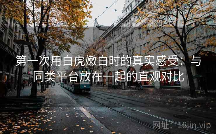第一次用白虎嫩白时的真实感受：与同类平台放在一起的直观对比