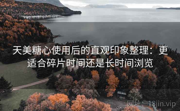天美糖心使用后的直观印象整理:更适合碎片时间还是长时间浏览 天美糖心使用后的直观印象整理:更适合碎片时间还是长时间浏览
