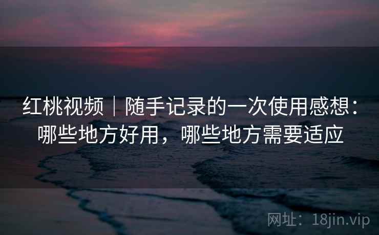红桃视频｜随手记录的一次使用感想：哪些地方好用，哪些地方需要适应