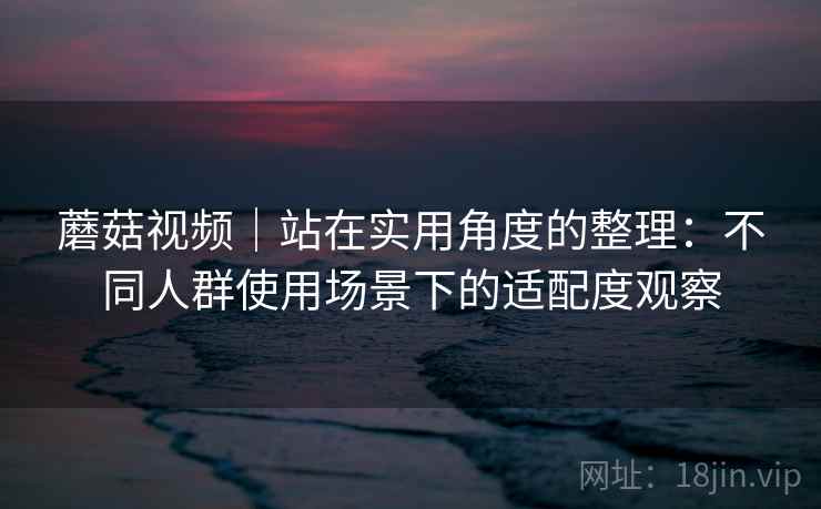 蘑菇视频｜站在实用角度的整理：不同人群使用场景下的适配度观察