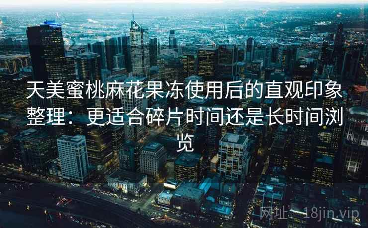 天美蜜桃麻花果冻使用后的直观印象整理：更适合碎片时间还是长时间浏览