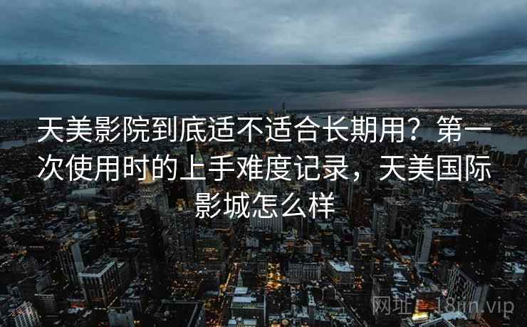 天美影院到底适不适合长期用？第一次使用时的上手难度记录，天美国际影城怎么样