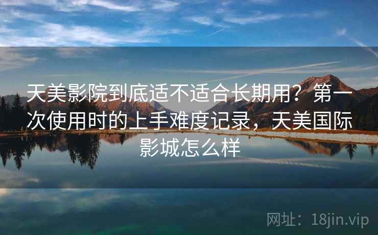 天美影院到底适不适合长期用？第一次使用时的上手难度记录，天美国际影城怎么样