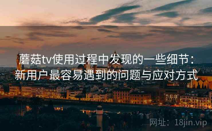 蘑菇tv使用过程中发现的一些细节：新用户最容易遇到的问题与应对方式