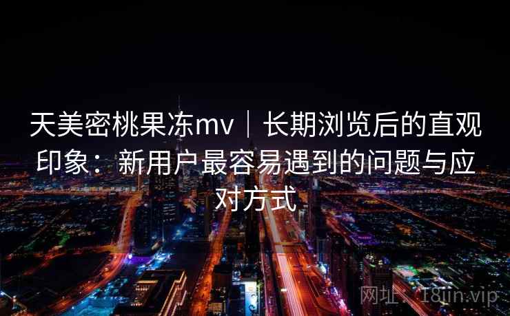 天美密桃果冻mv｜长期浏览后的直观印象：新用户最容易遇到的问题与应对方式