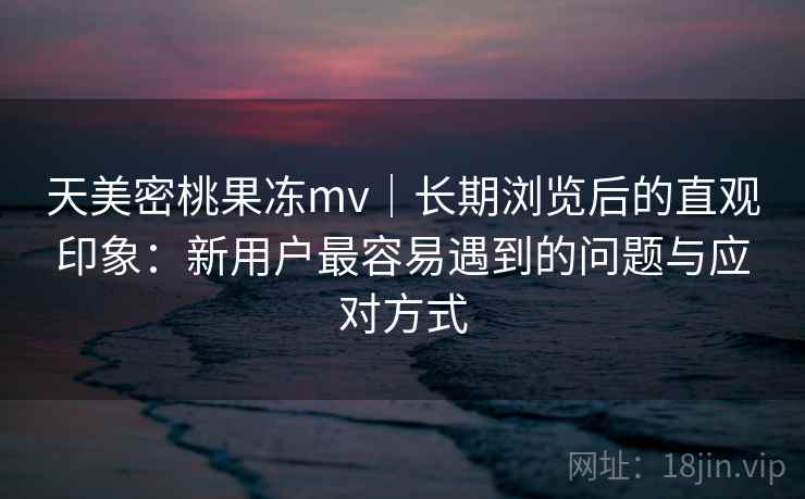 天美密桃果冻mv｜长期浏览后的直观印象：新用户最容易遇到的问题与应对方式