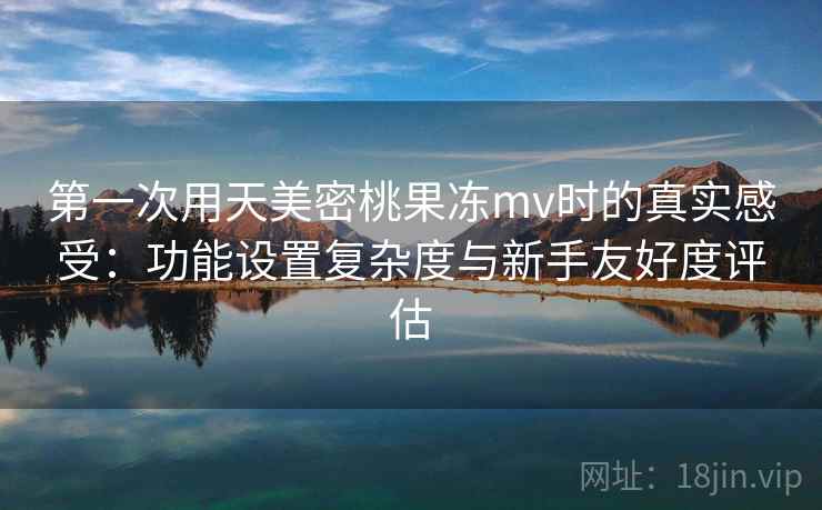 第一次用天美密桃果冻mv时的真实感受：功能设置复杂度与新手友好度评估