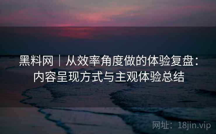 黑料网｜从效率角度做的体验复盘：内容呈现方式与主观体验总结