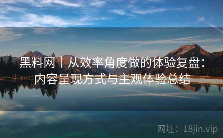 黑料网｜从效率角度做的体验复盘：内容呈现方式与主观体验总结