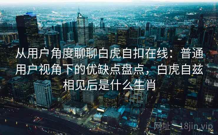 从用户角度聊聊白虎自扣在线：普通用户视角下的优缺点盘点，白虎自兹相见后是什么生肖