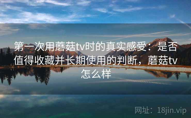 第一次用蘑菇tv时的真实感受：是否值得收藏并长期使用的判断，蘑菇tv怎么样