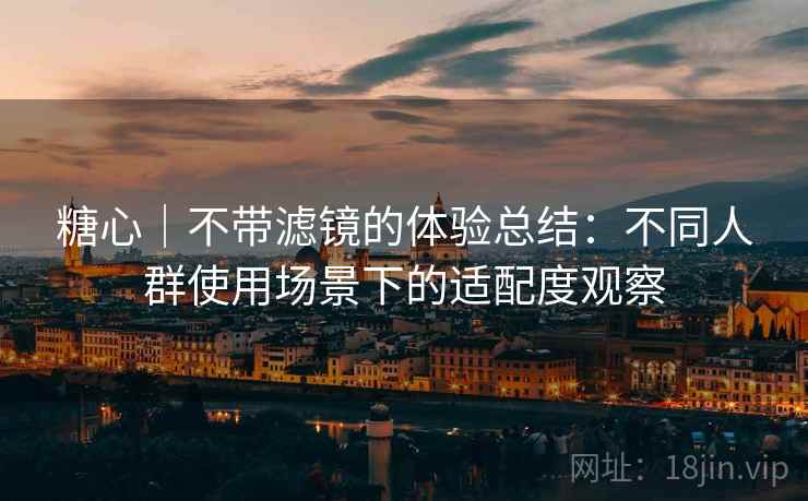 糖心｜不带滤镜的体验总结：不同人群使用场景下的适配度观察