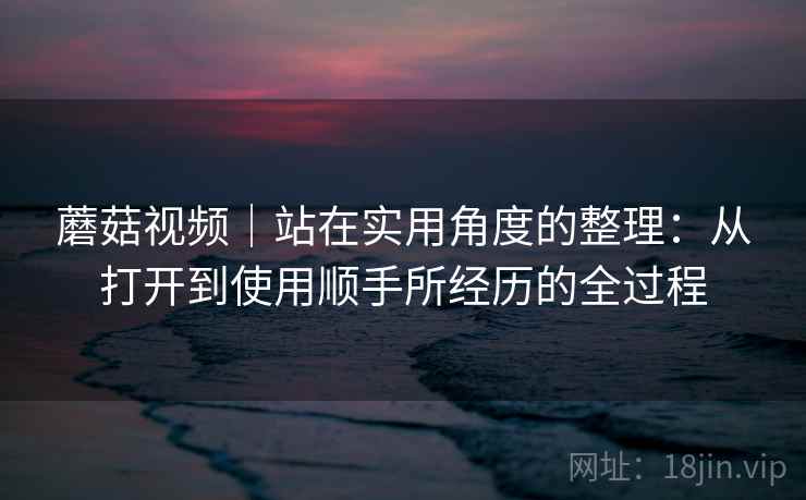 蘑菇视频｜站在实用角度的整理：从打开到使用顺手所经历的全过程