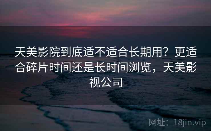 天美影院到底适不适合长期用？更适合碎片时间还是长时间浏览，天美影视公司