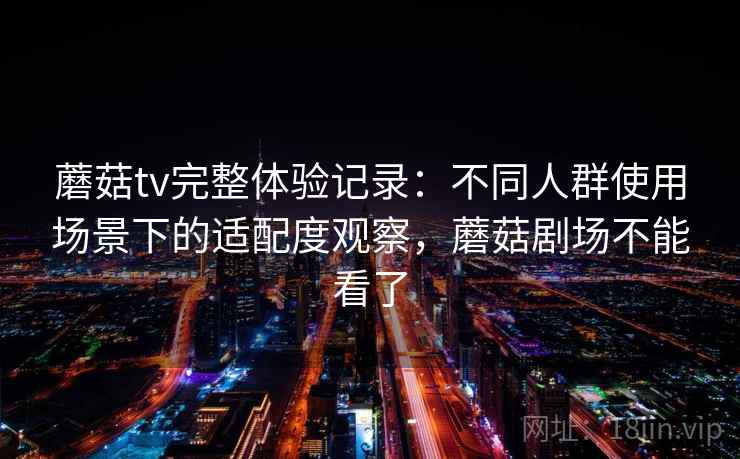 蘑菇tv完整体验记录：不同人群使用场景下的适配度观察，蘑菇剧场不能看了