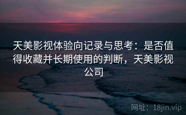 天美影视体验向记录与思考：是否值得收藏并长期使用的判断，天美影视公司