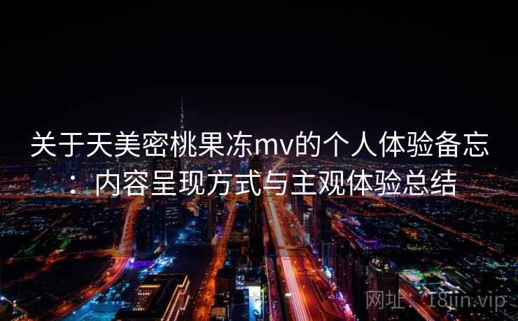 关于天美密桃果冻mv的个人体验备忘：内容呈现方式与主观体验总结