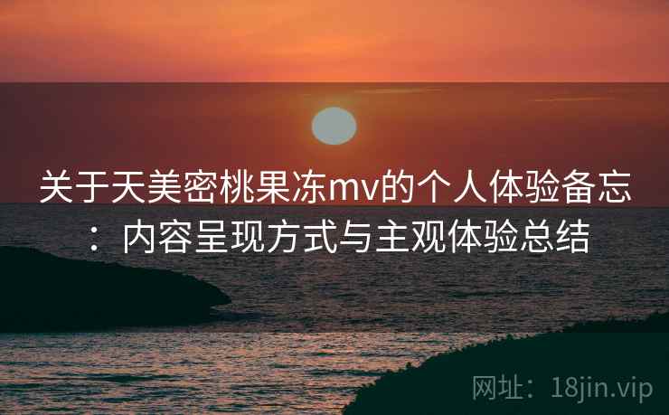 关于天美密桃果冻mv的个人体验备忘：内容呈现方式与主观体验总结