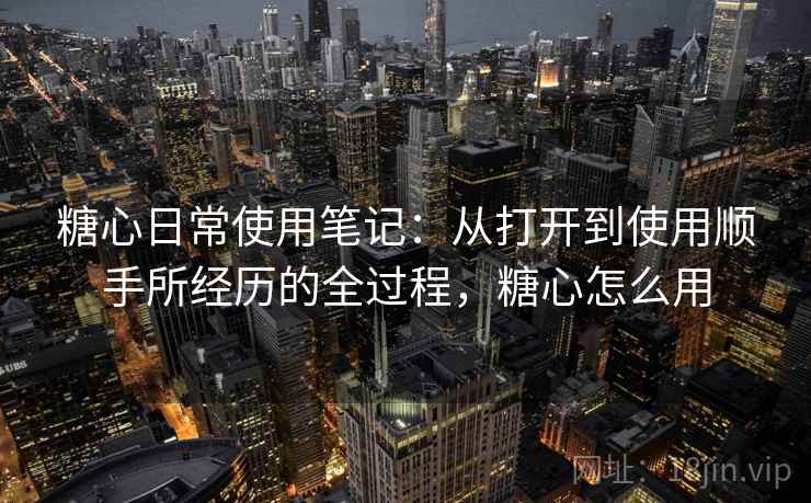 糖心日常使用笔记：从打开到使用顺手所经历的全过程，糖心怎么用