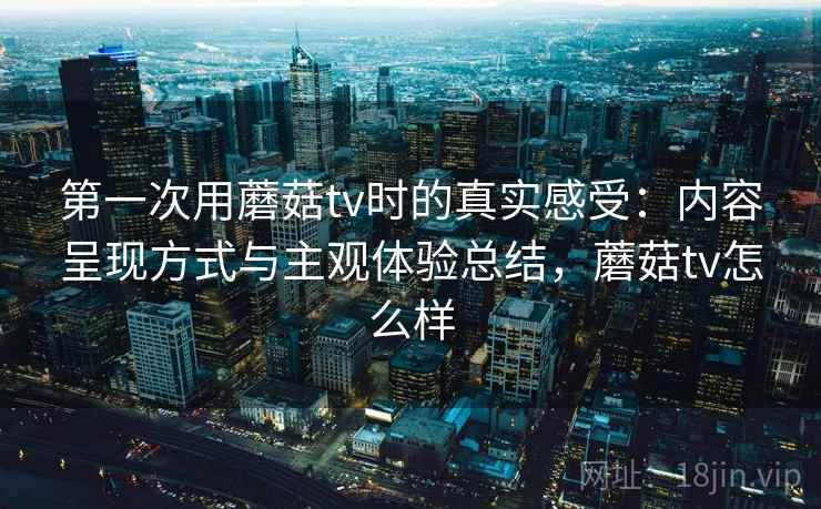 第一次用蘑菇tv时的真实感受：内容呈现方式与主观体验总结，蘑菇tv怎么样