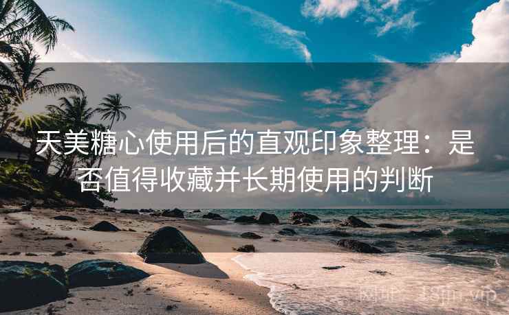 天美糖心使用后的直观印象整理：是否值得收藏并长期使用的判断