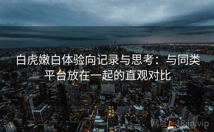 白虎嫩白体验向记录与思考：与同类平台放在一起的直观对比