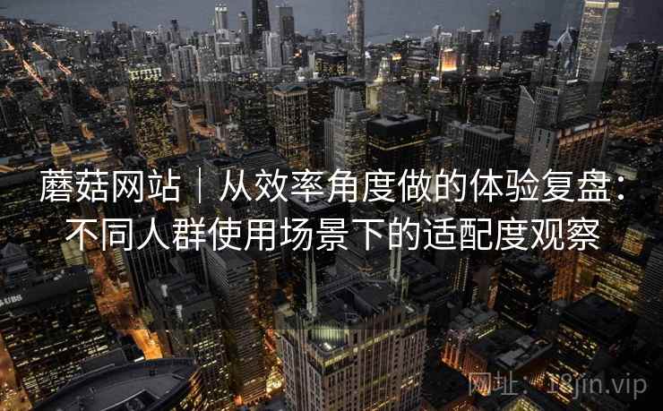 蘑菇网站｜从效率角度做的体验复盘：不同人群使用场景下的适配度观察