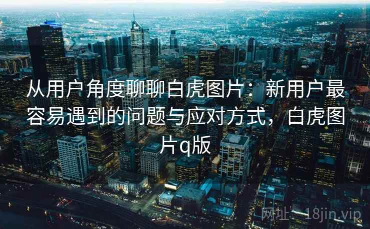 从用户角度聊聊白虎图片：新用户最容易遇到的问题与应对方式，白虎图片q版