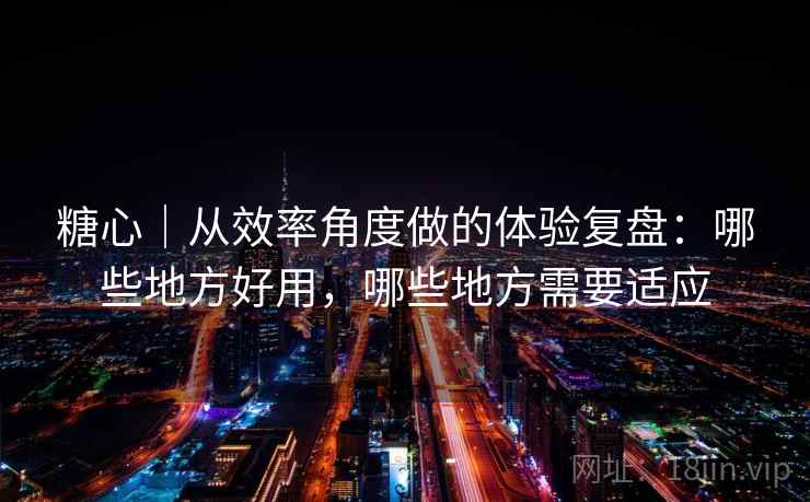 糖心｜从效率角度做的体验复盘：哪些地方好用，哪些地方需要适应