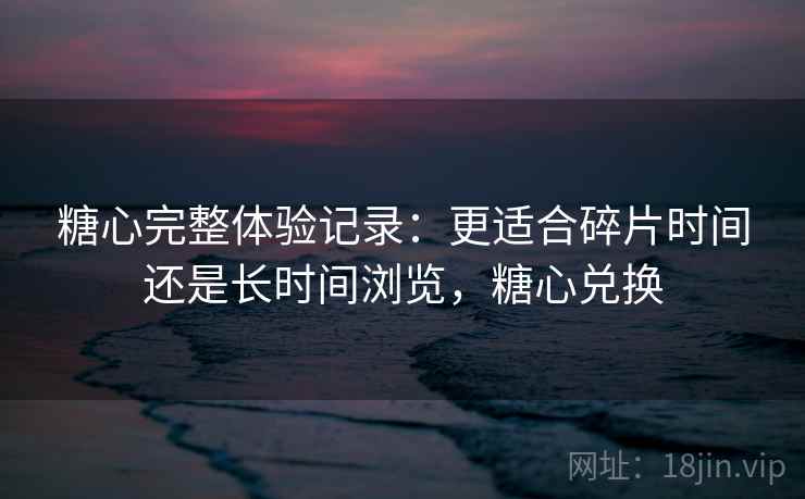 糖心完整体验记录：更适合碎片时间还是长时间浏览，糖心兑换