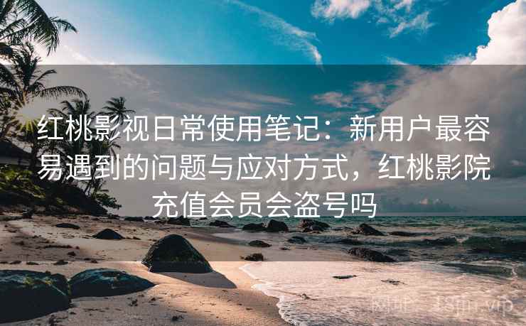 红桃影视日常使用笔记：新用户最容易遇到的问题与应对方式，红桃影院充值会员会盗号吗