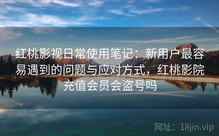 红桃影视日常使用笔记：新用户最容易遇到的问题与应对方式，红桃影院充值会员会盗号吗