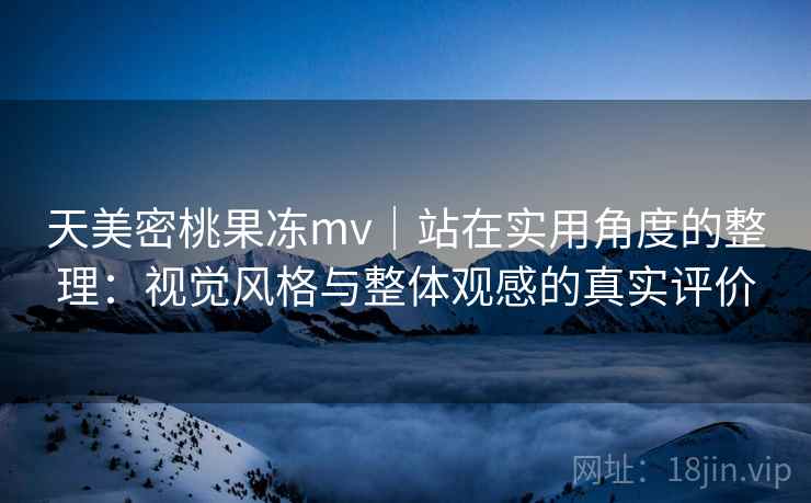 天美密桃果冻mv｜站在实用角度的整理：视觉风格与整体观感的真实评价