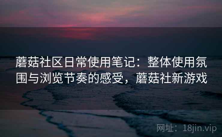 蘑菇社区日常使用笔记:整体使用氛围与浏览节奏的感受,蘑菇社新游戏 蘑菇社区日常使用笔记:整体使用氛围与浏览节奏的感受,蘑菇社新游戏