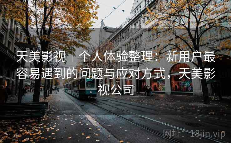 天美影视｜个人体验整理：新用户最容易遇到的问题与应对方式，天美影视公司