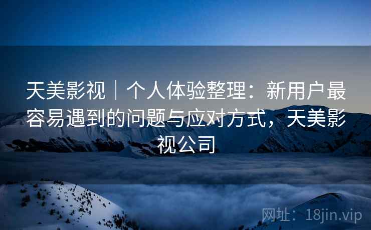 天美影视|个人体验整理:新用户最容易遇到的问题与应对方式,天美影视公司 天美影视|个人体验整理:新用户最容易遇到的问题与应对方式,天美影视公司