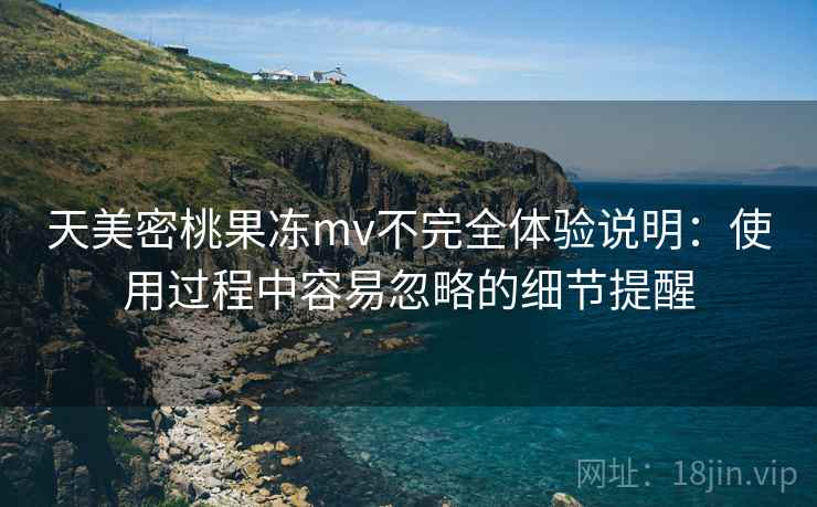 天美密桃果冻mv不完全体验说明:使用过程中容易忽略的细节提醒 天美密桃果冻mv不完全体验说明:使用过程中容易忽略的细节提醒
